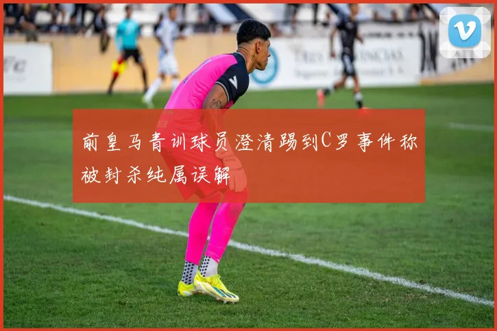 前皇马青训球员澄清踢到C罗事件称被封杀纯属误解