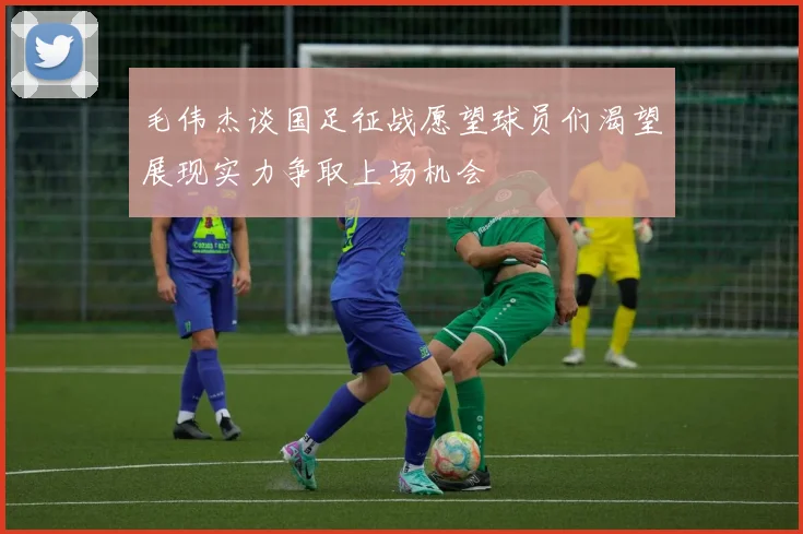毛伟杰谈国足征战愿望球员们渴望展现实力争取上场机会