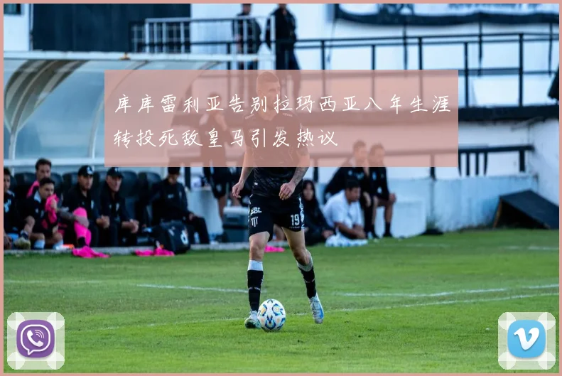 库库雷利亚告别拉玛西亚八年生涯转投死敌皇马引发热议
