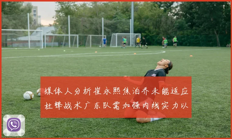 媒体人分析崔永熙焦泊乔未能适应杜锋战术广东队需加强内线实力以提升竞争力