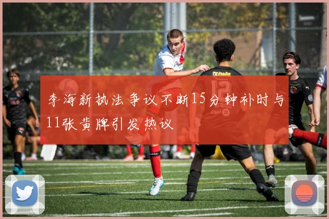 李海新执法争议不断15分钟补时与11张黄牌引发热议