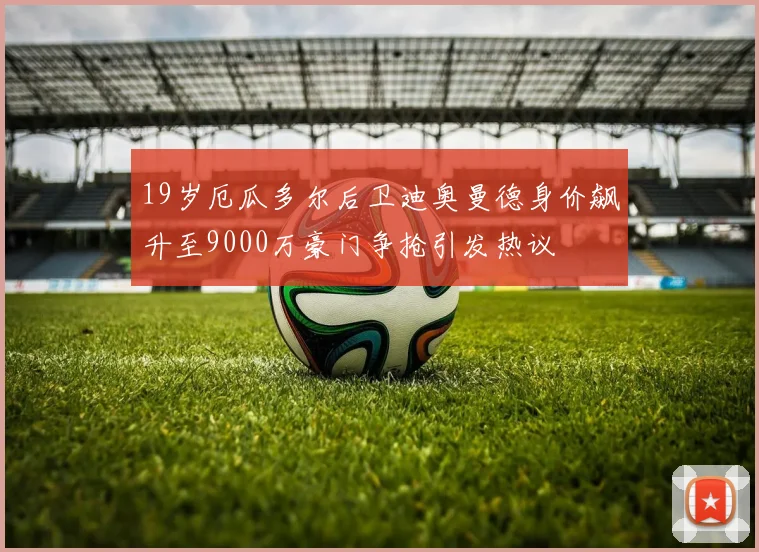 19岁厄瓜多尔后卫迪奥曼德身价飙升至9000万豪门争抢引发热议