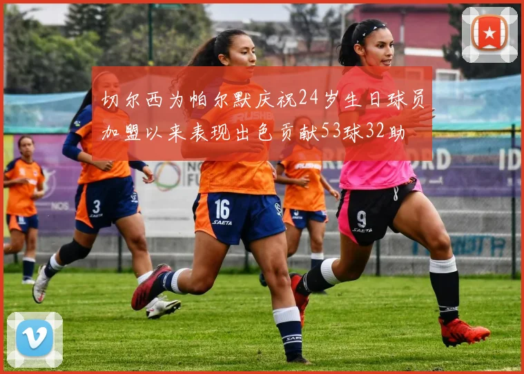 切尔西为帕尔默庆祝24岁生日球员加盟以来表现出色贡献53球32助
