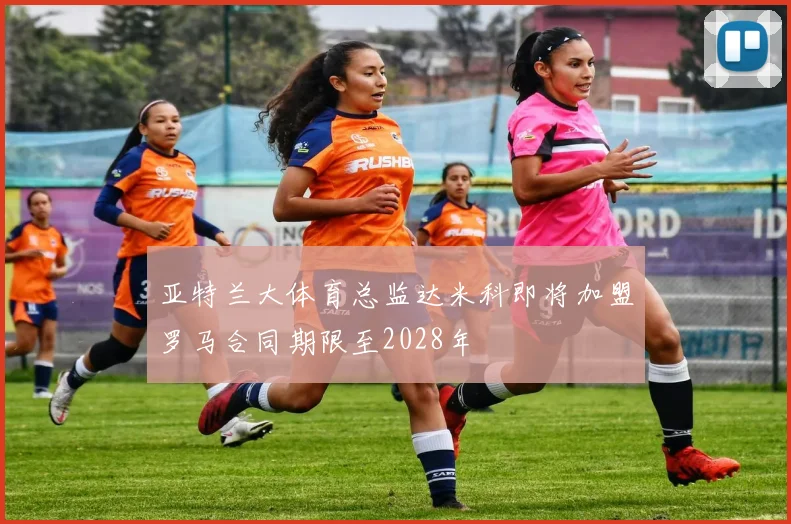 亚特兰大体育总监达米科即将加盟罗马合同期限至2028年
