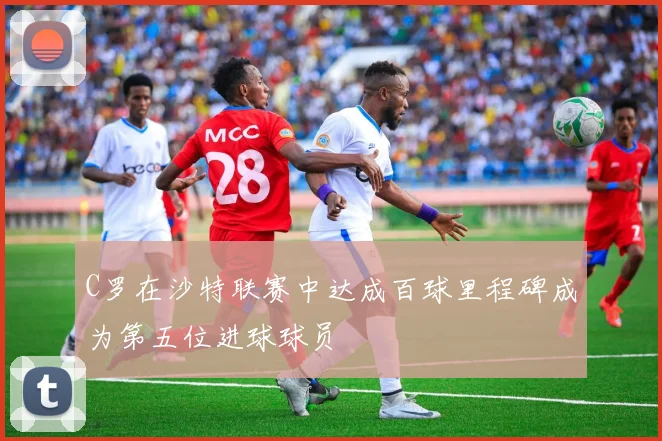 C罗在沙特联赛中达成百球里程碑成为第五位进球球员