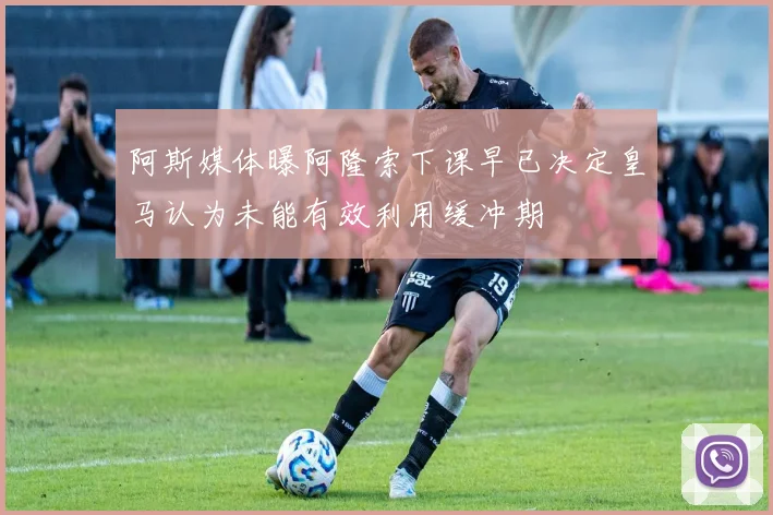 阿斯媒体曝阿隆索下课早已决定皇马认为未能有效利用缓冲期
