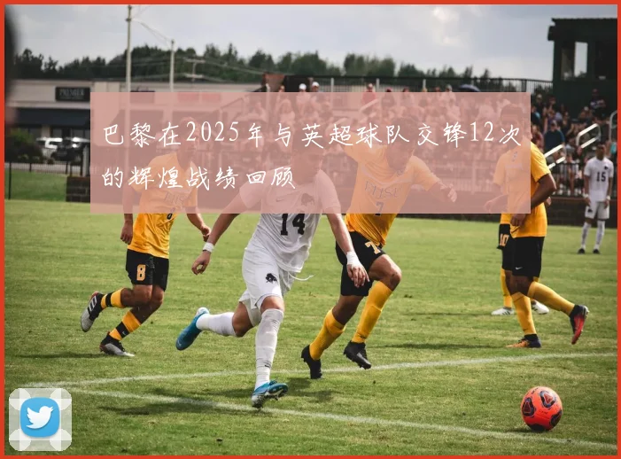 巴黎在2025年与英超球队交锋12次的辉煌战绩回顾