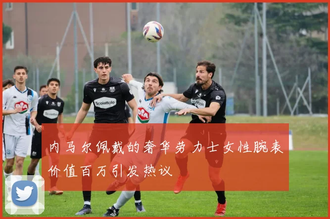 内马尔佩戴的奢华劳力士女性腕表价值百万引发热议