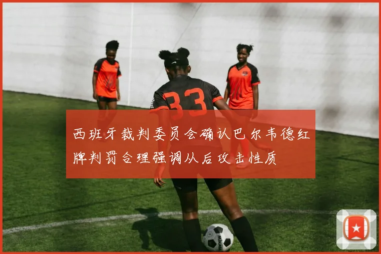 西班牙裁判委员会确认巴尔韦德红牌判罚合理强调从后攻击性质