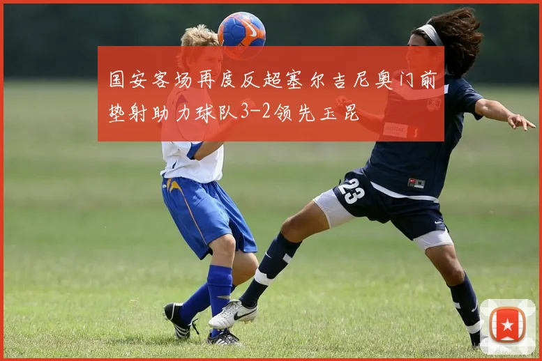 国安客场再度反超塞尔吉尼奥门前垫射助力球队3-2领先玉昆