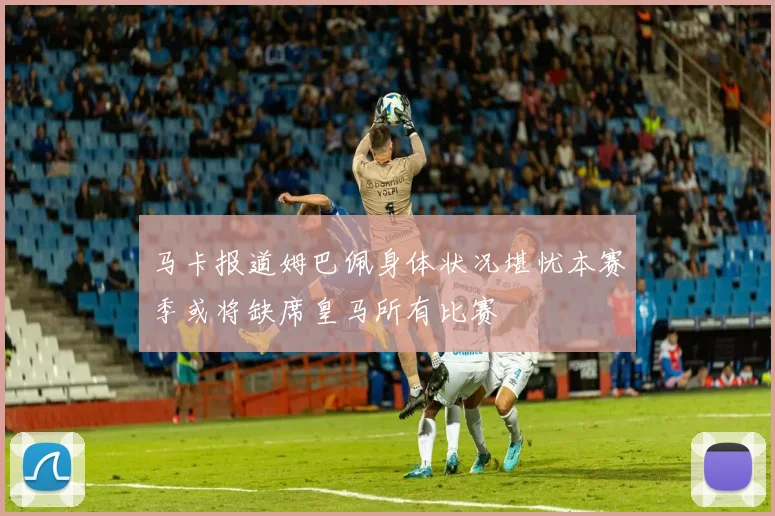 马卡报道姆巴佩身体状况堪忧本赛季或将缺席皇马所有比赛