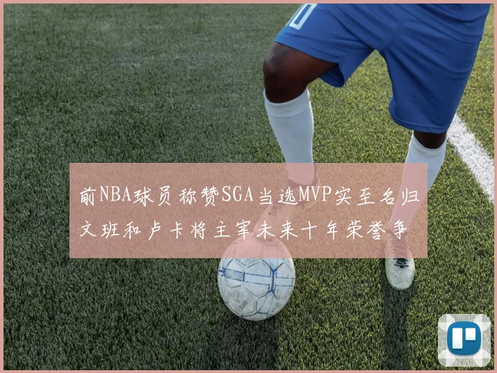 前NBA球员称赞SGA当选MVP实至名归文班和卢卡将主宰未来十年荣誉争夺