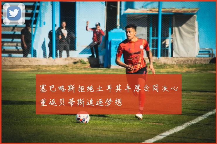 塞巴略斯拒绝土耳其丰厚合同决心重返贝蒂斯追逐梦想