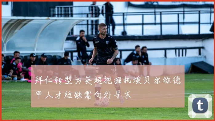 拜仁转型为英超挖掘机埃贝尔称德甲人才短缺需向外寻求