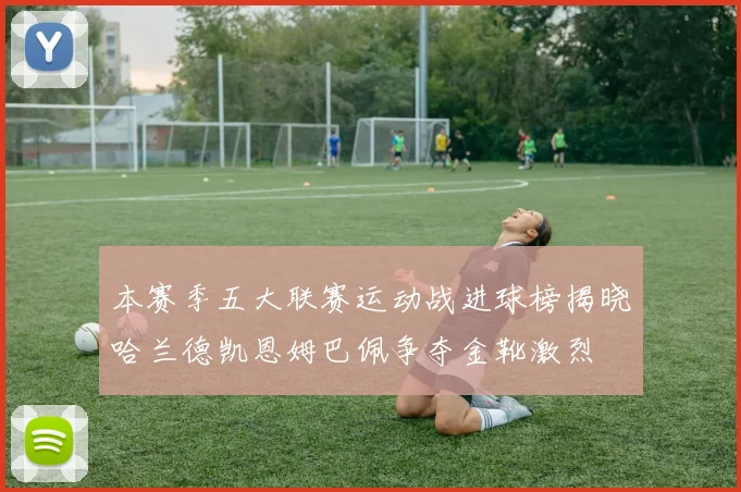 本赛季五大联赛运动战进球榜揭晓哈兰德凯恩姆巴佩争夺金靴激烈