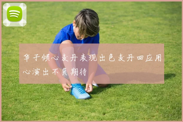 华子倾心麦丹表现出色麦丹回应用心演出不负期待
