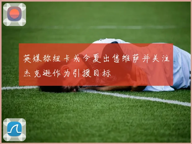 英媒称纽卡或今夏出售维萨并关注杰克逊作为引援目标