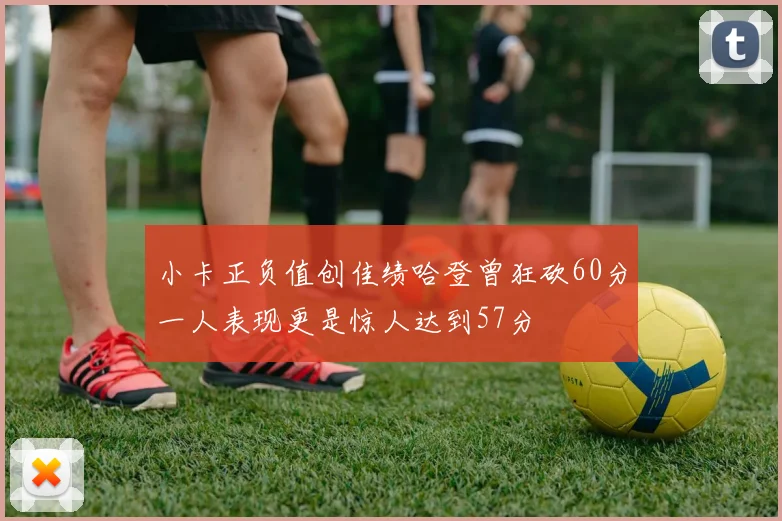 小卡正负值创佳绩哈登曾狂砍60分一人表现更是惊人达到57分
